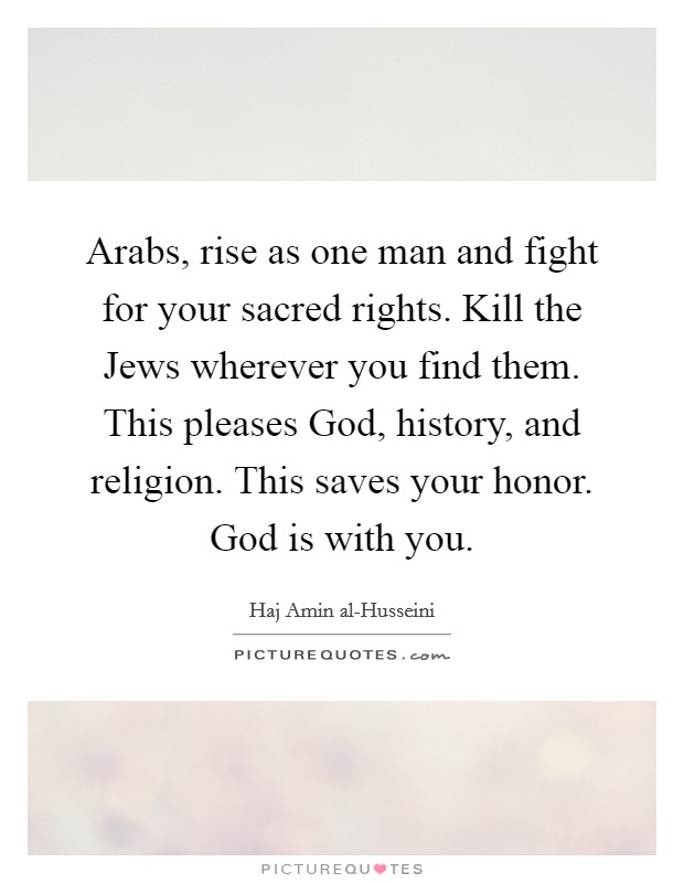 Arabs, rise as one man and fight for your sacred rights. Kill the Jews wherever you find them. This pleases God, history, and religion. This saves your honor. God is with you Picture Quote #1