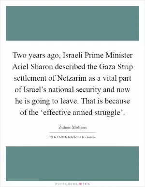 Two years ago, Israeli Prime Minister Ariel Sharon described the Gaza Strip settlement of Netzarim as a vital part of Israel’s national security and now he is going to leave. That is because of the ‘effective armed struggle’ Picture Quote #1