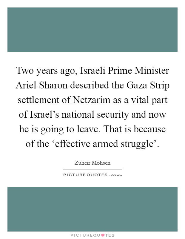 Two years ago, Israeli Prime Minister Ariel Sharon described the Gaza Strip settlement of Netzarim as a vital part of Israel's national security and now he is going to leave. That is because of the ‘effective armed struggle' Picture Quote #1