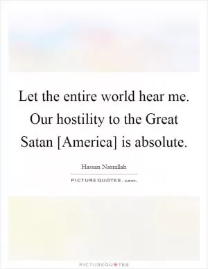 Let the entire world hear me. Our hostility to the Great Satan [America] is absolute Picture Quote #1