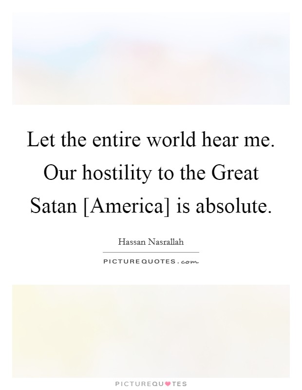 Let the entire world hear me. Our hostility to the Great Satan [America] is absolute Picture Quote #1