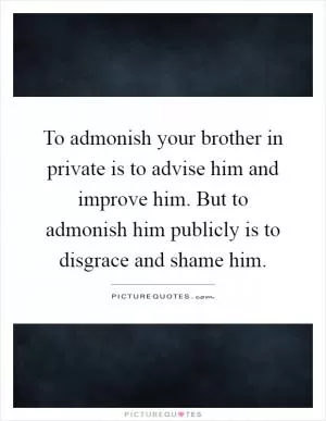 To admonish your brother in private is to advise him and improve him. But to admonish him publicly is to disgrace and shame him Picture Quote #1