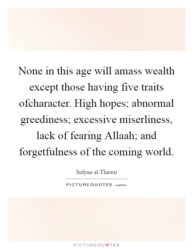 None in this age will amass wealth except those having five traits ofcharacter. High hopes; abnormal greediness; excessive miserliness, lack of fearing Allaah; and forgetfulness of the coming world Picture Quote #1