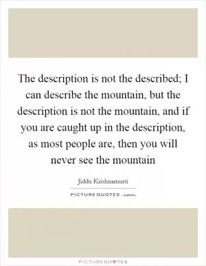 The description is not the described; I can describe the mountain, but the description is not the mountain, and if you are caught up in the description, as most people are, then you will never see the mountain Picture Quote #1