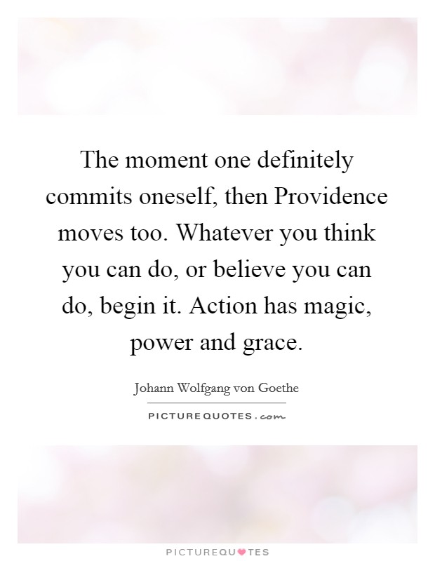 The moment one definitely commits oneself, then Providence moves too. Whatever you think you can do, or believe you can do, begin it. Action has magic, power and grace Picture Quote #1