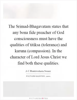 The Srimad-Bhagavatam states that any bona fide preacher of God consciousness must have the qualities of titiksa (tolerance) and karuna (compassion). In the character of Lord Jesus Christ we find both these qualities Picture Quote #1