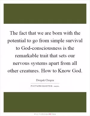 The fact that we are born with the potential to go from simple survival to God-consciousness is the remarkable trait that sets our nervous systems apart from all other creatures. How to Know God Picture Quote #1