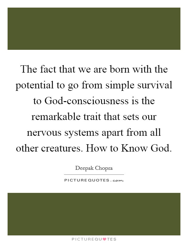The fact that we are born with the potential to go from simple survival to God-consciousness is the remarkable trait that sets our nervous systems apart from all other creatures. How to Know God Picture Quote #1