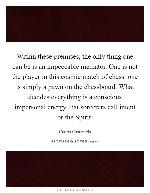 Within these premises, the only thing one can be is an impeccable mediator. One is not the player in this cosmic match of chess, one is simply a pawn on the chessboard. What decides everything is a conscious impersonal energy that sorcerers call intent or the Spirit Picture Quote #1