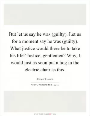 But let us say he was (guilty). Let us for a moment say he was (guilty). What justice would there be to take his life? Justice, gentlemen? Why, I would just as soon put a hog in the electric chair as this Picture Quote #1