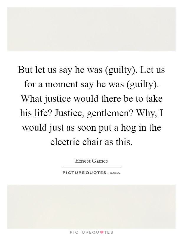 But let us say he was (guilty). Let us for a moment say he was (guilty). What justice would there be to take his life? Justice, gentlemen? Why, I would just as soon put a hog in the electric chair as this Picture Quote #1