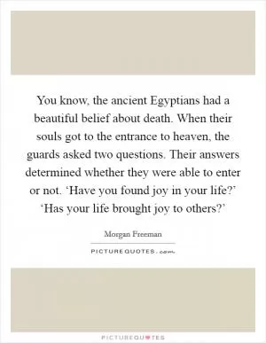 You know, the ancient Egyptians had a beautiful belief about death. When their souls got to the entrance to heaven, the guards asked two questions. Their answers determined whether they were able to enter or not. ‘Have you found joy in your life?’ ‘Has your life brought joy to others?’ Picture Quote #1