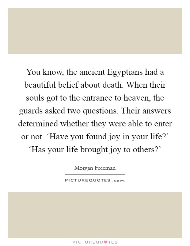 You know, the ancient Egyptians had a beautiful belief about death. When their souls got to the entrance to heaven, the guards asked two questions. Their answers determined whether they were able to enter or not. ‘Have you found joy in your life?' ‘Has your life brought joy to others?' Picture Quote #1