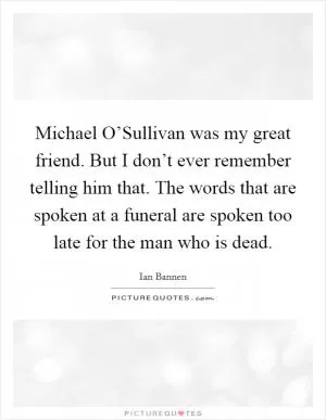 Michael O’Sullivan was my great friend. But I don’t ever remember telling him that. The words that are spoken at a funeral are spoken too late for the man who is dead Picture Quote #1