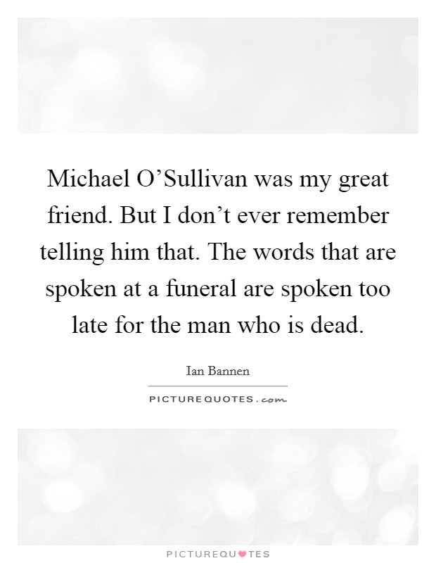 Michael O'Sullivan was my great friend. But I don't ever remember telling him that. The words that are spoken at a funeral are spoken too late for the man who is dead Picture Quote #1