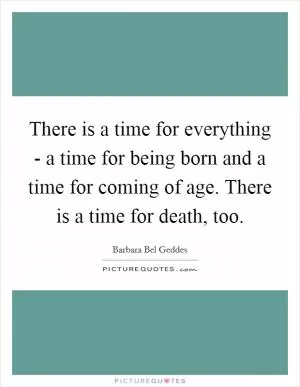 There is a time for everything - a time for being born and a time for coming of age. There is a time for death, too Picture Quote #1