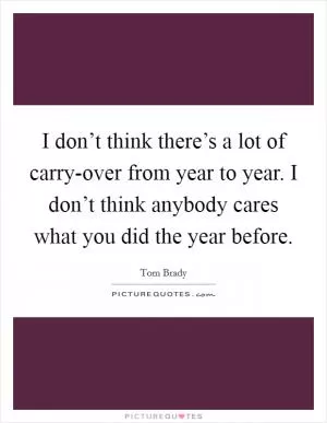 I don’t think there’s a lot of carry-over from year to year. I don’t think anybody cares what you did the year before Picture Quote #1