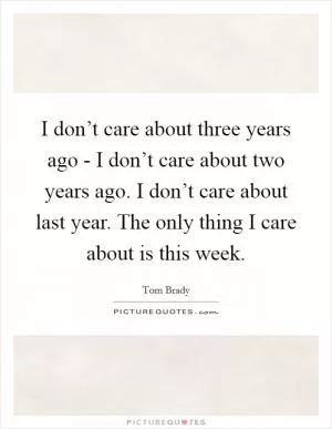 I don’t care about three years ago - I don’t care about two years ago. I don’t care about last year. The only thing I care about is this week Picture Quote #1