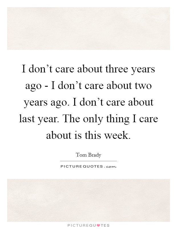 I don't care about three years ago - I don't care about two years ago. I don't care about last year. The only thing I care about is this week Picture Quote #1