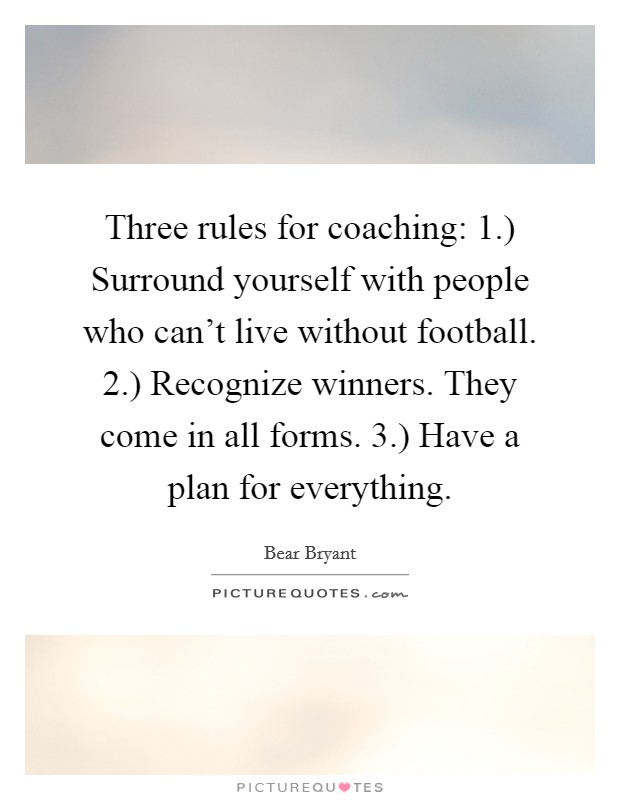 Three rules for coaching: 1.) Surround yourself with people who can't live without football. 2.) Recognize winners. They come in all forms. 3.) Have a plan for everything Picture Quote #1