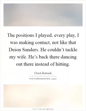 The positions I played, every play, I was making contact, not like that Deion Sanders. He couldn’t tackle my wife. He’s back there dancing out there instead of hitting Picture Quote #1