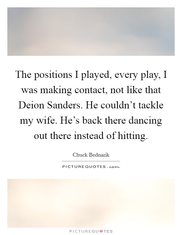 The positions I played, every play, I was making contact, not like that Deion Sanders. He couldn't tackle my wife. He's back there dancing out there instead of hitting Picture Quote #1