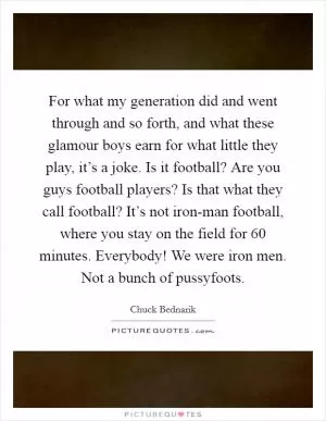 For what my generation did and went through and so forth, and what these glamour boys earn for what little they play, it’s a joke. Is it football? Are you guys football players? Is that what they call football? It’s not iron-man football, where you stay on the field for 60 minutes. Everybody! We were iron men. Not a bunch of pussyfoots Picture Quote #1