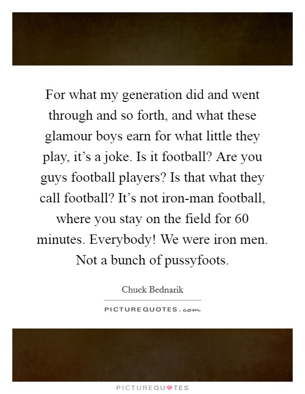 For what my generation did and went through and so forth, and what these glamour boys earn for what little they play, it's a joke. Is it football? Are you guys football players? Is that what they call football? It's not iron-man football, where you stay on the field for 60 minutes. Everybody! We were iron men. Not a bunch of pussyfoots Picture Quote #1