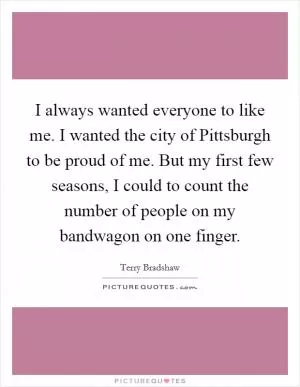 I always wanted everyone to like me. I wanted the city of Pittsburgh to be proud of me. But my first few seasons, I could to count the number of people on my bandwagon on one finger Picture Quote #1