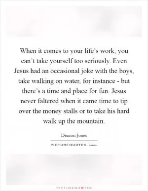 When it comes to your life’s work, you can’t take yourself too seriously. Even Jesus had an occasional joke with the boys, take walking on water, for instance - but there’s a time and place for fun. Jesus never faltered when it came time to tip over the money stalls or to take his hard walk up the mountain Picture Quote #1
