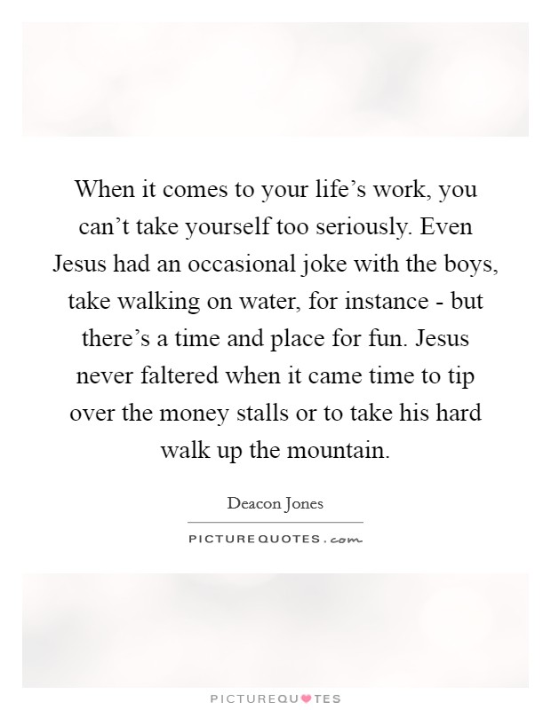 When it comes to your life's work, you can't take yourself too seriously. Even Jesus had an occasional joke with the boys, take walking on water, for instance - but there's a time and place for fun. Jesus never faltered when it came time to tip over the money stalls or to take his hard walk up the mountain Picture Quote #1