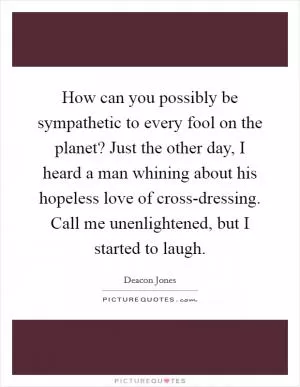 How can you possibly be sympathetic to every fool on the planet? Just the other day, I heard a man whining about his hopeless love of cross-dressing. Call me unenlightened, but I started to laugh Picture Quote #1