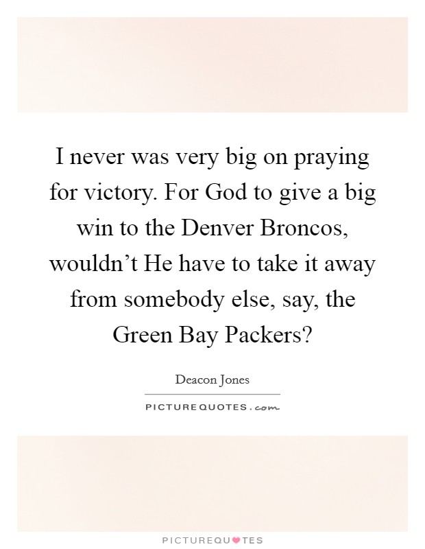 I never was very big on praying for victory. For God to give a big win to the Denver Broncos, wouldn't He have to take it away from somebody else, say, the Green Bay Packers? Picture Quote #1