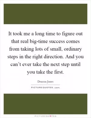 It took me a long time to figure out that real big-time success comes from taking lots of small, ordinary steps in the right direction. And you can’t ever take the next step until you take the first Picture Quote #1