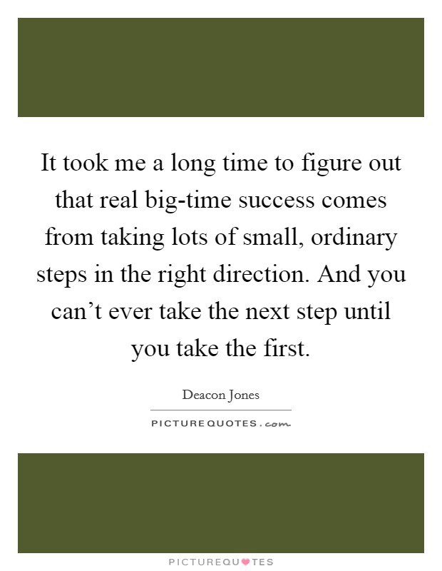 It took me a long time to figure out that real big-time success comes from taking lots of small, ordinary steps in the right direction. And you can't ever take the next step until you take the first Picture Quote #1