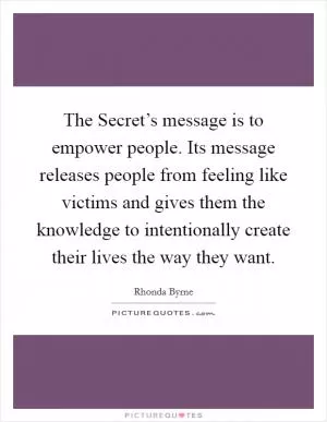 The Secret’s message is to empower people. Its message releases people from feeling like victims and gives them the knowledge to intentionally create their lives the way they want Picture Quote #1