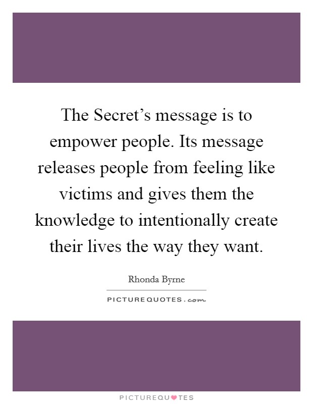 The Secret's message is to empower people. Its message releases people from feeling like victims and gives them the knowledge to intentionally create their lives the way they want Picture Quote #1