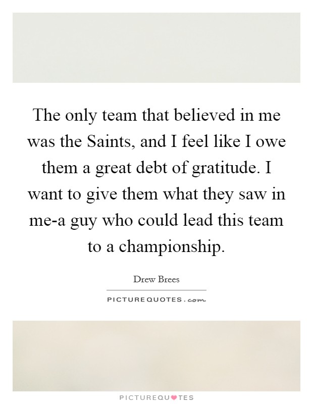 The only team that believed in me was the Saints, and I feel like I owe them a great debt of gratitude. I want to give them what they saw in me-a guy who could lead this team to a championship Picture Quote #1