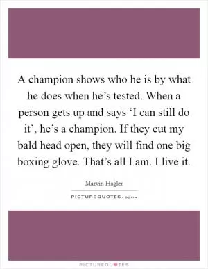 A champion shows who he is by what he does when he’s tested. When a person gets up and says ‘I can still do it’, he’s a champion. If they cut my bald head open, they will find one big boxing glove. That’s all I am. I live it Picture Quote #1