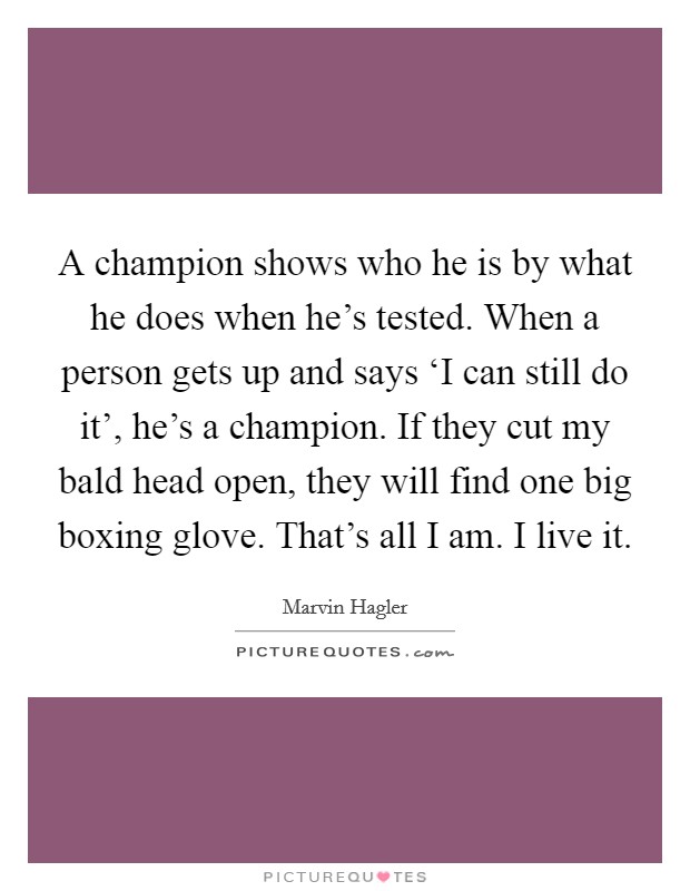 A champion shows who he is by what he does when he's tested. When a person gets up and says ‘I can still do it', he's a champion. If they cut my bald head open, they will find one big boxing glove. That's all I am. I live it Picture Quote #1