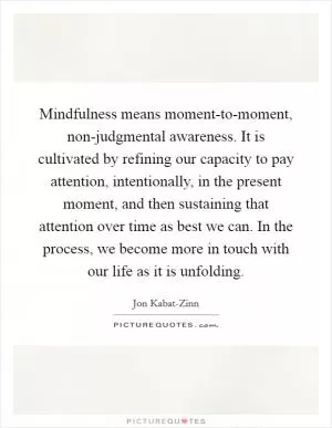 Mindfulness means moment-to-moment, non-judgmental awareness. It is cultivated by refining our capacity to pay attention, intentionally, in the present moment, and then sustaining that attention over time as best we can. In the process, we become more in touch with our life as it is unfolding Picture Quote #1