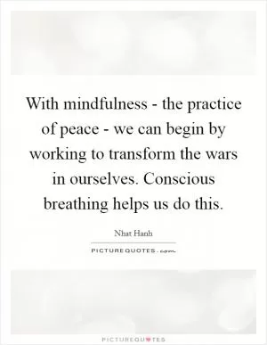 With mindfulness - the practice of peace - we can begin by working to transform the wars in ourselves. Conscious breathing helps us do this Picture Quote #1