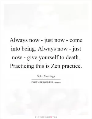Always now - just now - come into being. Always now - just now - give yourself to death. Practicing this is Zen practice Picture Quote #1