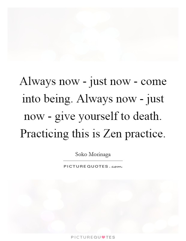 Always now - just now - come into being. Always now - just now - give yourself to death. Practicing this is Zen practice Picture Quote #1