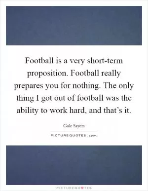 Football is a very short-term proposition. Football really prepares you for nothing. The only thing I got out of football was the ability to work hard, and that’s it Picture Quote #1