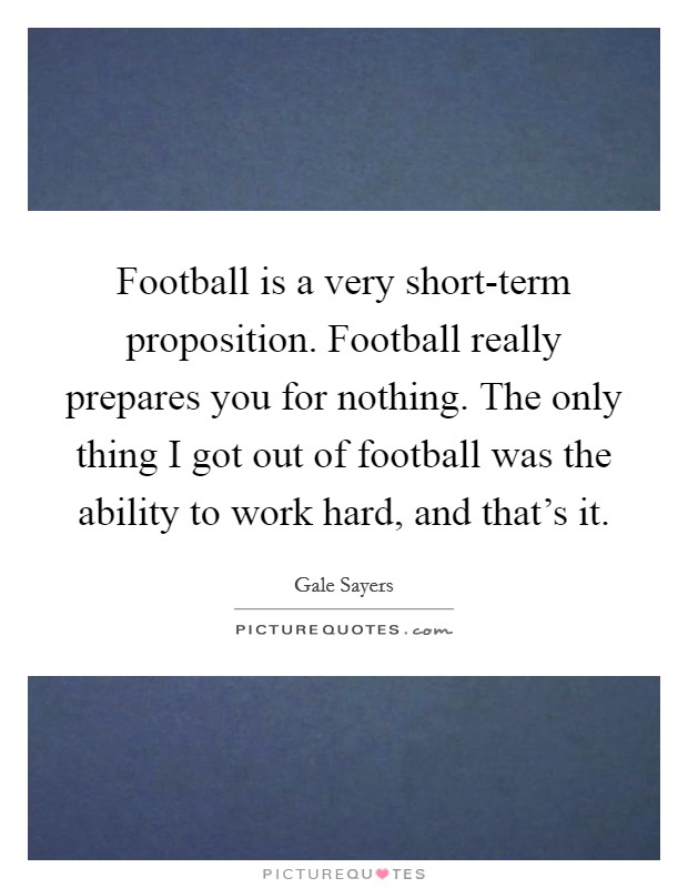 Football is a very short-term proposition. Football really prepares you for nothing. The only thing I got out of football was the ability to work hard, and that's it Picture Quote #1