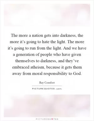 The more a nation gets into darkness, the more it’s going to hate the light. The more it’s going to run from the light. And we have a generation of people who have given themselves to darkness, and they’ve embraced atheism, because it gets them away from moral responsibility to God Picture Quote #1