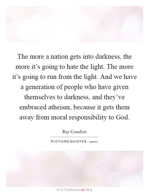 The more a nation gets into darkness, the more it’s going to hate the light. The more it’s going to run from the light. And we have a generation of people who have given themselves to darkness, and they’ve embraced atheism, because it gets them away from moral responsibility to God Picture Quote #1