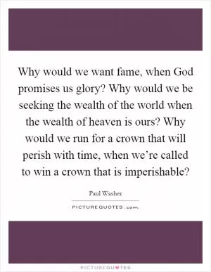 Why would we want fame, when God promises us glory? Why would we be seeking the wealth of the world when the wealth of heaven is ours? Why would we run for a crown that will perish with time, when we’re called to win a crown that is imperishable? Picture Quote #1