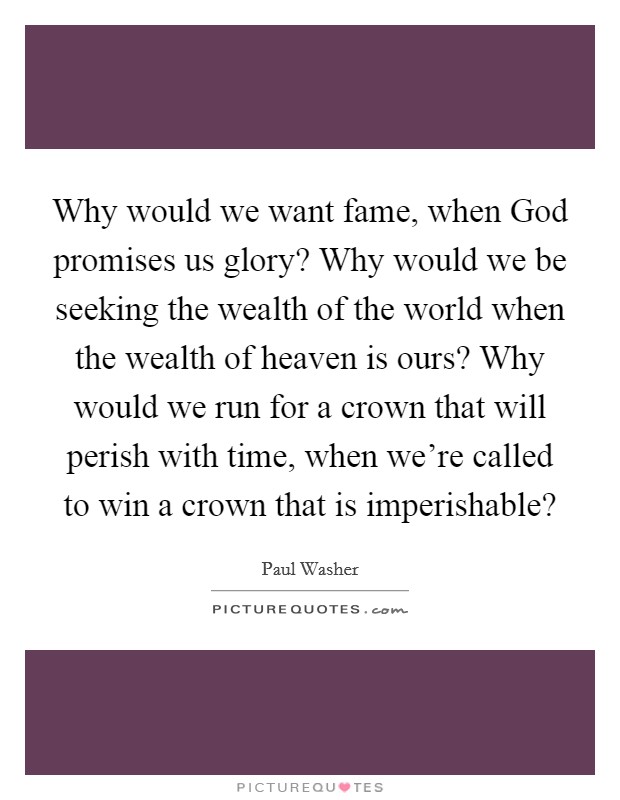 Why would we want fame, when God promises us glory? Why would we be seeking the wealth of the world when the wealth of heaven is ours? Why would we run for a crown that will perish with time, when we're called to win a crown that is imperishable? Picture Quote #1